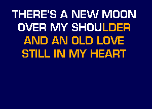 THERE'S A NEW MOON
OVER MY SHOULDER
AND AN OLD LOVE
STILL IN MY HEART