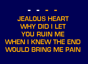 JEALOUS HEART
WHY DID I LET
YOU RUIN ME

WHEN I KNEW THE END
WOULD BRING ME PAIN