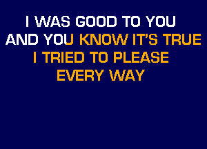 I WAS GOOD TO YOU
AND YOU KNOW ITS TRUE
I TRIED TO PLEASE
EVERY WAY