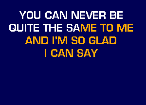 YOU CAN NEVER BE
QUITE THE SAME TO ME
AND I'M SO GLAD
I CAN SAY