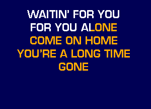 WAITIN' FOR YOU
FOR YOU ALONE
COME ON HOME
YOU'RE A LONG TIME
GONE