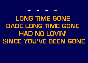 LONG TIME GONE
BABE LONG TIME GONE
HAD N0 LOVIN'
SINCE YOU'VE BEEN GONE