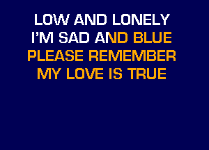 LOW AND LONELY
I'M SAD AND BLUE
PLEASE REMEMBER

MY LOVE IS TRUE
