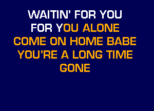 WAITIN' FOR YOU
FOR YOU ALONE
COME ON HOME BABE
YOU'RE A LONG TIME
GONE