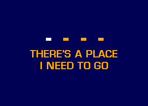 THERE'S A PLACE
I NEED TO GO