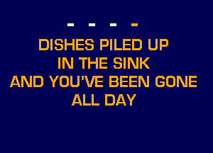 DISHES PILED UP
IN THE SINK
AND YOU'VE BEEN GONE
ALL DAY