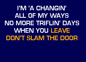 I'M 'A CHANGIN'
ALL OF MY WAYS
NO MORE TRIFLIN' DAYS
WHEN YOU LEAVE
DON'T SLAM THE DOOR