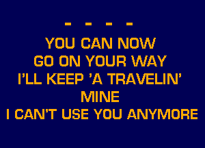 YOU CAN NOW
GO ON YOUR WAY
I'LL KEEP 'A TRAVELIM

MINE
I CAN'T USE YOU ANYMORE