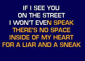 IF I SEE YOU
ON THE STREET
I WON'T EVEN SPEAK
THERE'S N0 SPACE
INSIDE OF MY HEART
FOR A LIAR AND A SNEAK