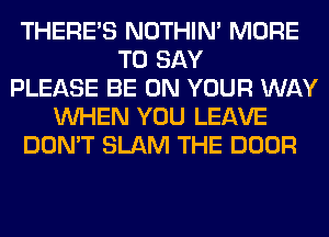 THERE'S NOTHIN' MORE
TO SAY
PLEASE BE ON YOUR WAY
WHEN YOU LEAVE
DON'T SLAM THE DOOR