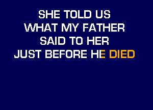 SHE TOLD US
WHAT MY FATHER
SAID T0 HER
JUST BEFORE HE DIED