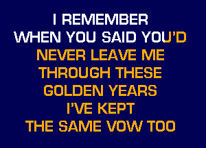 I REMEMBER
WHEN YOU SAID YOU'D
NEVER LEAVE ME
THROUGH THESE
GOLDEN YEARS
I'VE KEPT
THE SAME VOW T00