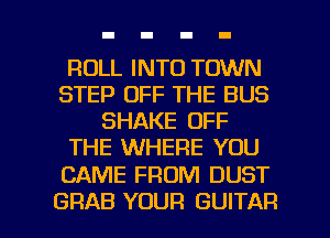 ROLL INTO TOWN
STEP OFF THE BUS
SHAKE OFF
THE WHERE YOU

CAME FROM DUST

GRAB YOUR GUITAR l