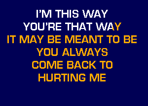 I'M THIS WAY
YOU'RE THAT WAY
IT MAY BE MEANT TO BE
YOU ALWAYS
COME BACK TO
HURTING ME