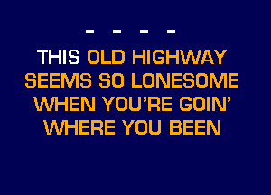 THIS OLD HIGHWAY
SEEMS SO LONESOME
WHEN YOU'RE GOIN'
WHERE YOU BEEN