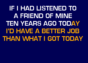 IF I HAD LISTENED TO
A FRIEND OF MINE
TEN YEARS AGO TODAY
I'D HAVE A BETTER JOB
THAN WHAT I GOT TODAY