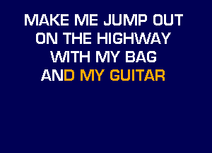 MAKE ME JUMP OUT
ON THE HIGHWAY
WTH MY BAG
AND MY GUITAR