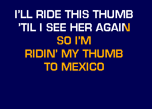 I'LL RIDE THIS THUMB
'TIL I SEE HER AGAIN
SO I'M
RIDIN' MY THUMB
T0 MEXICO