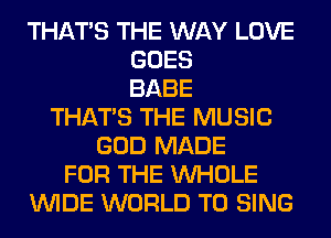 THAT'S THE WAY LOVE
GOES
BABE
THAT'S THE MUSIC
GOD MADE
FOR THE WHOLE
WIDE WORLD TO SING
