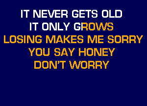 IT NEVER GETS OLD
IT ONLY GROWS
LOSING MAKES ME SORRY
YOU SAY HONEY
DON'T WORRY