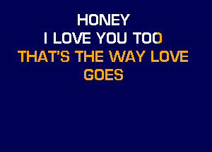 HONEY
I LOVE YOU TOO
THAT'S THE WAY LOVE
GOES