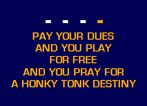 PAY YOUR DUES
AND YOU PLAY
FOR FREE
AND YOU PRAY FOR
A HONKY TONK DESTINY
