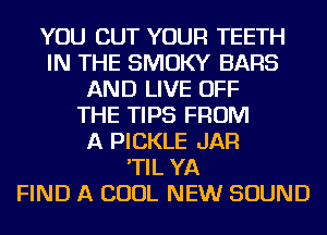 YOU CUT YOUR TEETH
IN THE SMOKY BARS
AND LIVE OFF
THE TIPS FROM
A PICKLE JAR
'TIL YA
FIND A COOL NEW SOUND