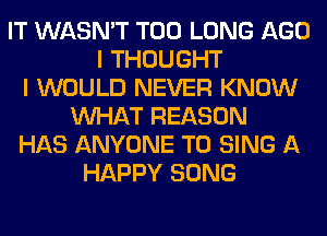 IT WASN'T T00 LONG AGO
I THOUGHT
I WOULD NEVER KNOW
WHAT REASON
HAS ANYONE TO SING A
HAPPY SONG