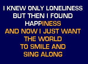 l KNEW ONLY LONELINESS
BUT THEN I FOUND
HAPPINESS
AND NOWI JUST WANT
THE WORLD
T0 SMILE AND
SING ALONG