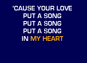 'CAUSE YOUR LOVE
PUT A SONG
PUT A SONG
PUT A SONG

IN MY HEART