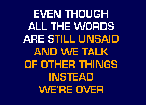 EVEN THOUGH
ALL THE WORDS
ARE STILL UNSAID
AND WE TALK
OF OTHER THINGS
INSTEAD

WE'RE OVER l