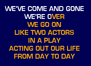 WE'VE COME AND GONE
WERE OVER
WE GO ON
LIKE TWO ACTORS
IN A PLAY
ACTING OUT OUR LIFE
FROM DAY TO DAY