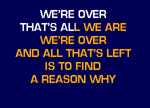 WERE OVER
THAT'S ALL WE ARE
WERE OVER
AND ALL THAT'S LEFT
IS TO FIND
A REASON WHY