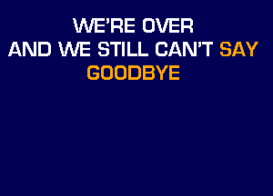 WE'RE OVER
AND WE STILL CAN'T SAY
GOODBYE