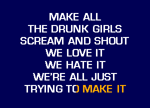 MAKE ALL
THE DRUNK GIRLS
SCREAM AND SHOUT
WE LOVE IT
WE HATE IT
WERE ALL JUST
TRYING TO MAKE IT