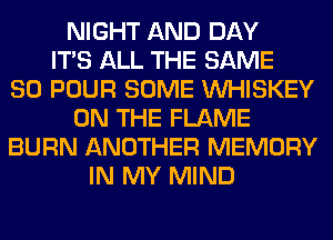 NIGHT AND DAY
ITS ALL THE SAME
SO POUR SOME VVHISKEY
ON THE FLAME
BURN ANOTHER MEMORY
IN MY MIND