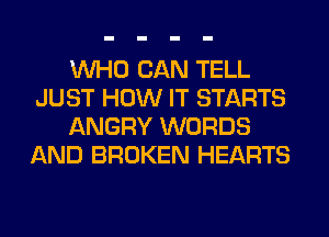 WHO CAN TELL
JUST HOW IT STARTS
ANGRY WORDS
AND BROKEN HEARTS