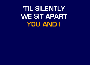 'TIL SILENTLY
WE SIT APART
YOU AND I