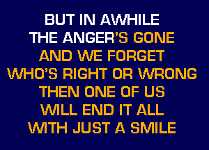 BUT IN AW-IILE
THE ANGER'S GONE
AND WE FORGET
WHO'S RIGHT 0R WRONG
THEN ONE OF US
WILL END IT ALL
WITH JUST A SMILE