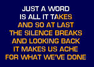 JUST A WORD
IS ALL IT TAKES
AND 80 AT LAST
THE SILENCE BREAKS
AND LOOKING BACK
IT MAKES US ACHE
FOR WHAT WE'VE DONE