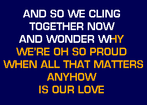 AND SO WE CLING
TOGETHER NOW
AND WONDER WHY
WERE 0H 80 PROUD
WHEN ALL THAT MATTERS
ANYHOW
IS OUR LOVE