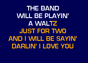 THE BAND
WILL BE PLAYIN'
A WAL'IZ
JUST FOR TWO
AND I 'WILL BE SAYIN'
DARLIN' I LOVE YOU