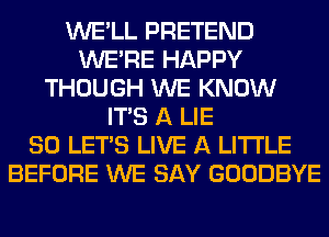 WE'LL PRETEND
WERE HAPPY
THOUGH WE KNOW
ITS A LIE
SO LET'S LIVE A LITTLE
BEFORE WE SAY GOODBYE