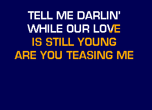 TELL ME DARLIN'
WHILE OUR LOVE
IS STILL YOUNG
ARE YOU TEASING ME