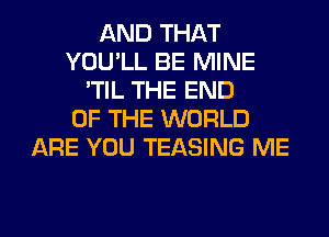 AND THAT
YOU'LL BE MINE
'TIL THE END
OF THE WORLD
ARE YOU TEASING ME