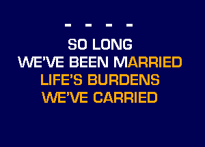 SO LONG
WE'VE BEEN MARRIED
LIFE'S BURDENS
WE'VE CARRIED