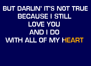 BUT DARLIN' IT'S NOT TRUE
BECAUSE I STILL
LOVE YOU
AND I DO
WITH ALL OF MY HEART