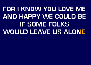 FOR I KNOW YOU LOVE ME
AND HAPPY WE COULD BE

IF SOME FOLKS
WOULD LEAVE US ALONE