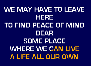 WE MAY HAVE TO LEAVE
HERE
TO FIND PEACE OF MIND
DEAR
SOME PLACE
WHERE WE CAN LIVE
A LIFE ALL OUR OWN
