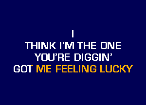 I
THINK I'M THE ONE
YOU'RE DIGGIN'
GOT ME FEELING LUCKY